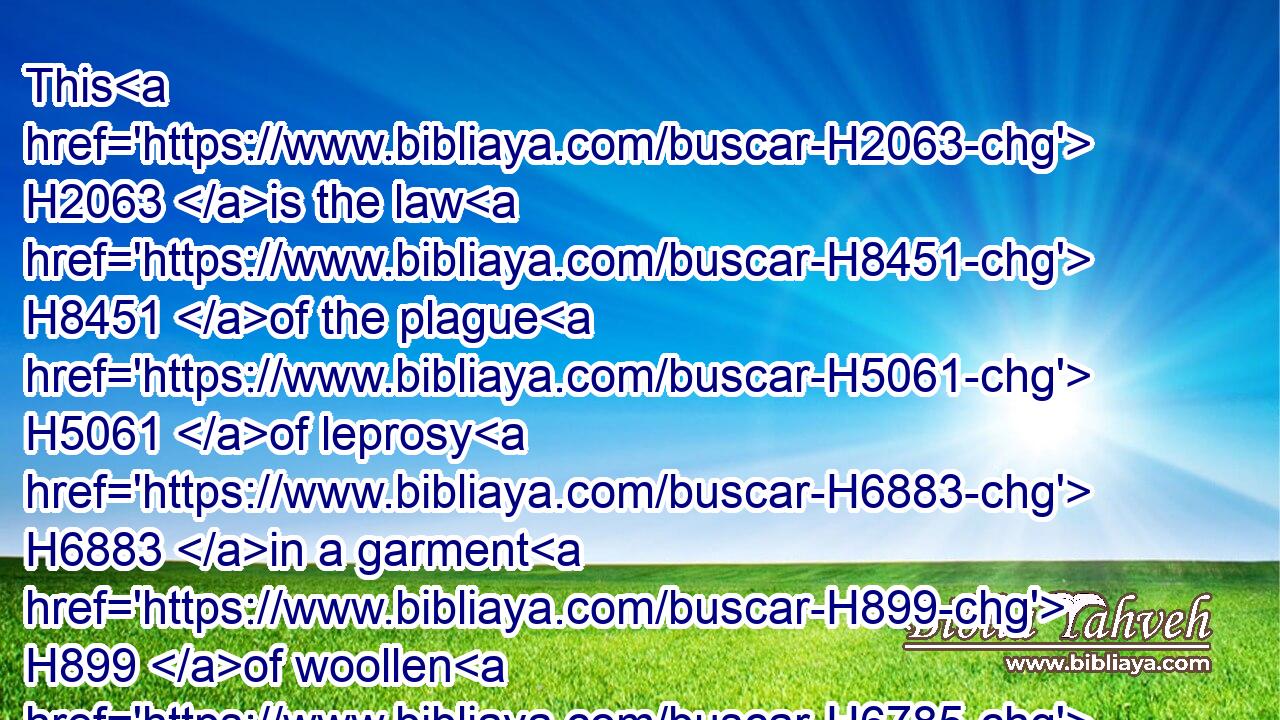 This H2063 is the law H8451 of the plague H5061 of leprosy H6883 in a garment H899 of woollen H6785 or H176 linen, H6593 either H176 in the warp, H8359 or H176 woof, H6154 or H176 any H3605 thing H3627 of skins, H5785 to pronounce it clean, H2891 or H176 to pronounce it unclean.H2930