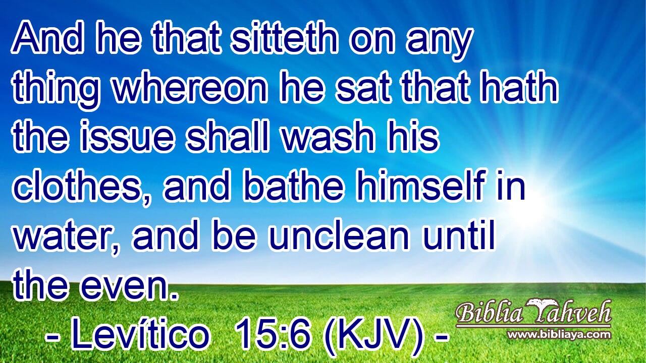 And he that sitteth on any thing whereon he sat that hath the issue shall wash his clothes, and bathe himself in water, and be unclean until the even.