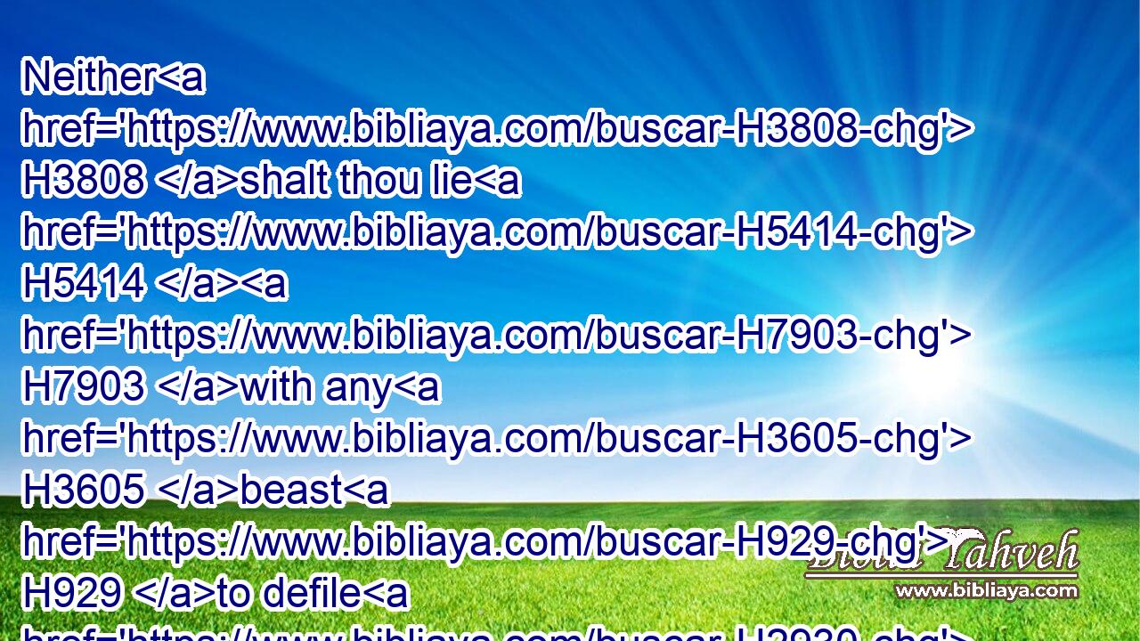 Neither H3808 shalt thou lie H5414  H7903 with any H3605 beast H929 to defile H2930 thyself therewith: neither H3808 shall any woman H802 stand H5975 before H6440 a beast H929 to lie down H7250 thereto: it H1931 is confusion.H8397