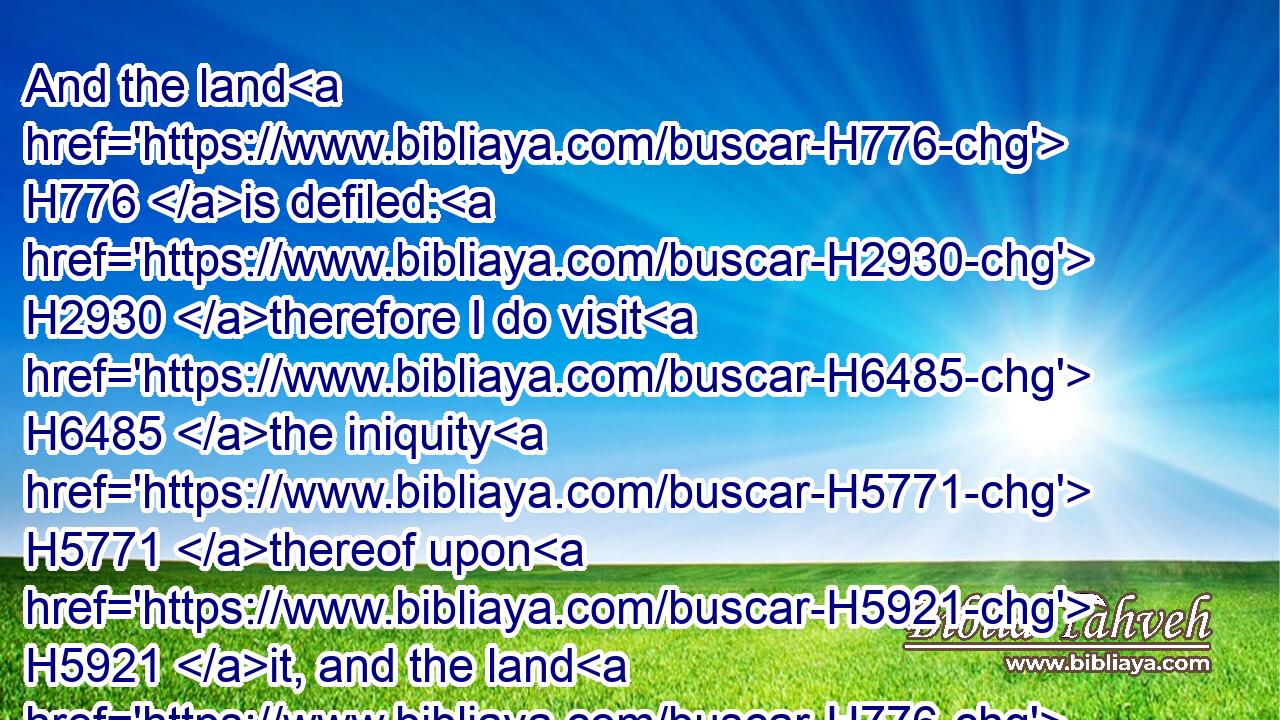 And the land H776 is defiled: H2930 therefore I do visit H6485 the iniquity H5771 thereof upon H5921 it, and the land H776 itself vomiteth out H6958 (H853) her inhabitants.H3427
