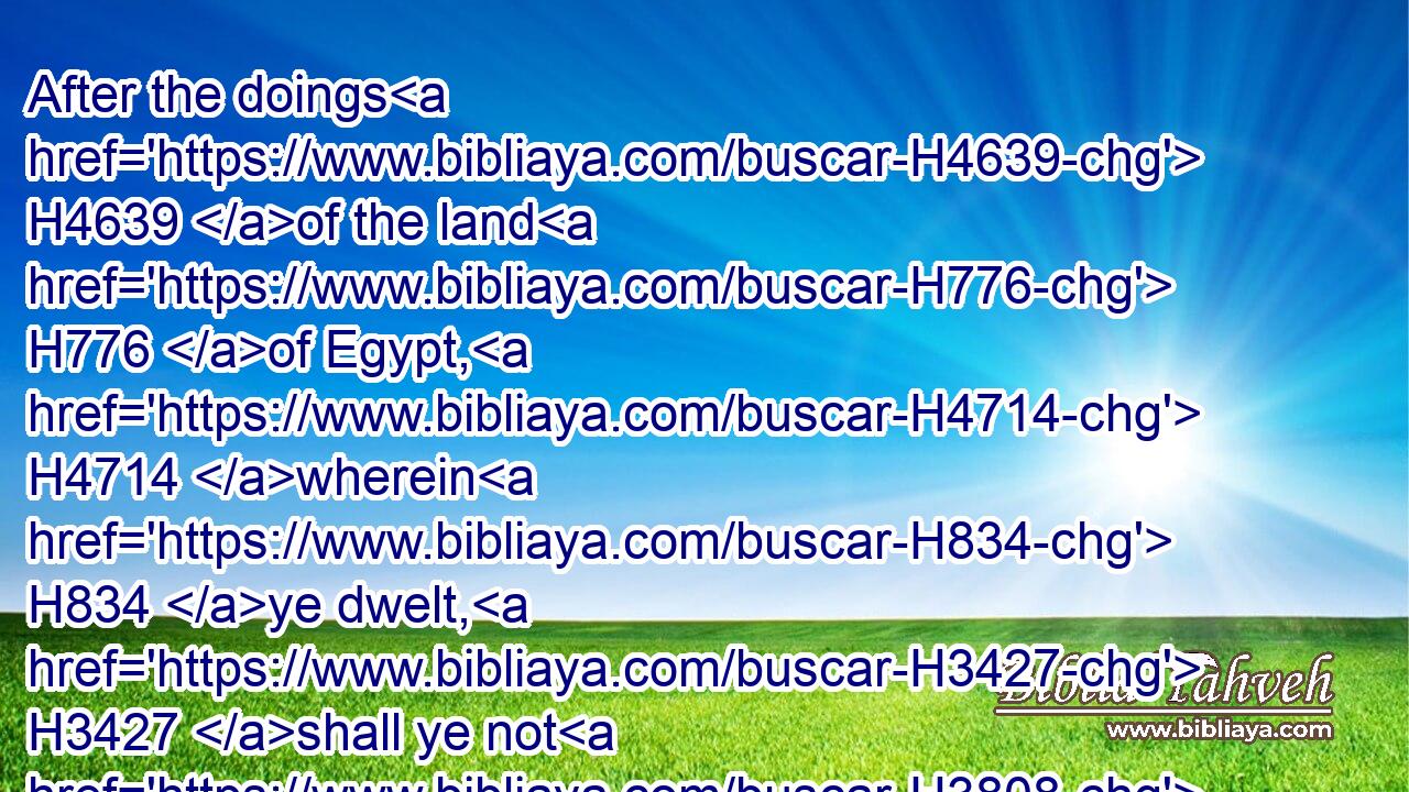 After the doings H4639 of the land H776 of Egypt, H4714 wherein H834 ye dwelt, H3427 shall ye not H3808 do: H6213 and after the doings H4639 of the land H776 of Canaan, H3667 whither H834  H8033 I H589 bring H935 you, shall ye not H3808 do: H6213 neither H3808 shall ye walk H1980 in their ordinances.H2708