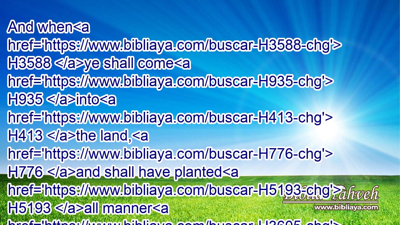 And when H3588 ye shall come H935 into H413 the land, H776 and shall have planted H5193 all manner H3605 of trees H6086 for food, H3978 then ye shall count H6188 (H853) the fruit H6529 thereof as uncircumcised: H6189 three H7969 years H8141 shall it be H1961 as uncircumcised H6189 unto you: it shall not H3808 be eaten H398 of.