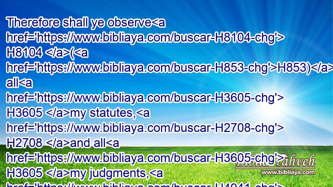 Therefore shall ye observe H8104 (H853) all H3605 my statutes, H2708 and all H3605 my judgments, H4941 and do H6213 them: I H589 am the LORD.H3068