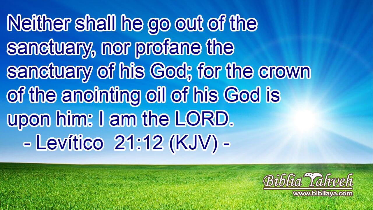 Neither shall he go out of the sanctuary, nor profane the sanctuary of his God; for the crown of the anointing oil of his God is upon him: I am the LORD.