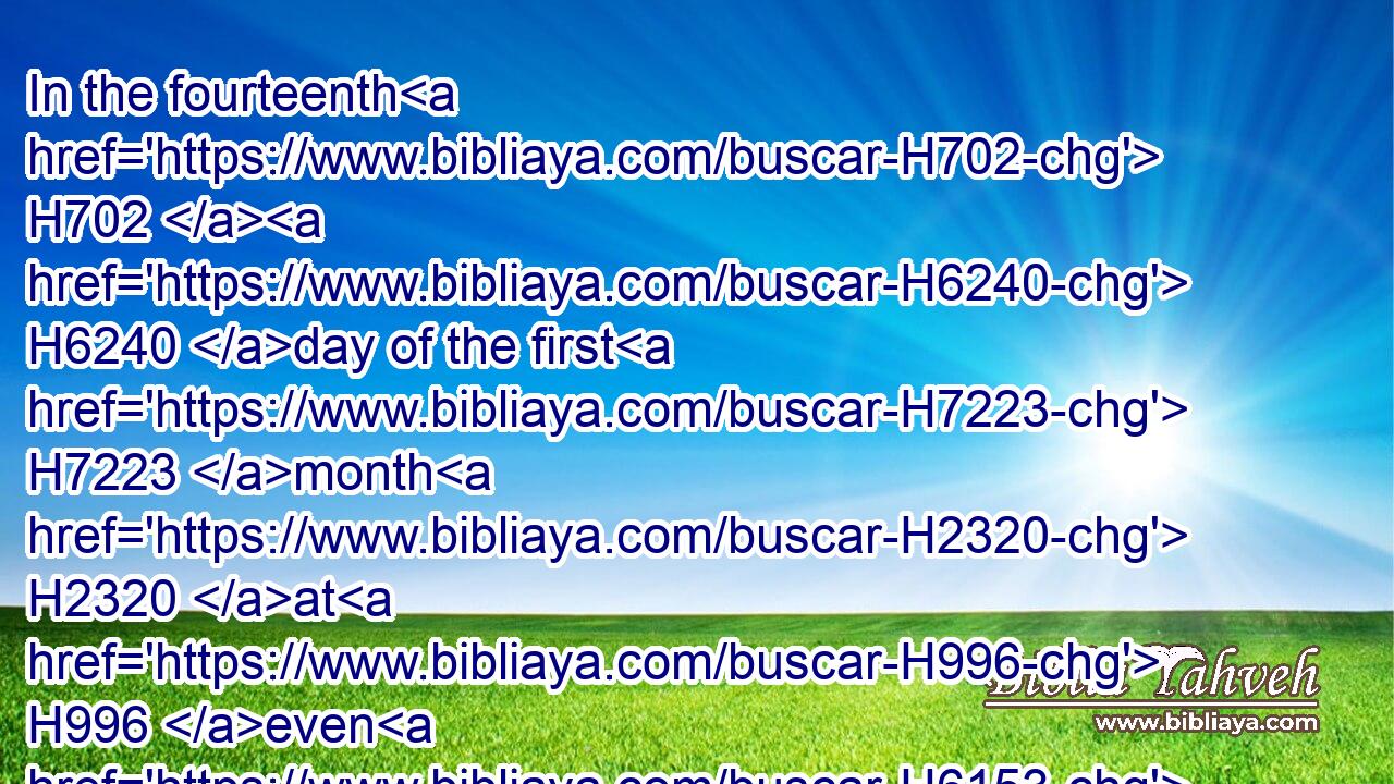 In the fourteenth H702  H6240 day of the first H7223 month H2320 at H996 even H6153 is the LORD'S H3068 passover.H6453