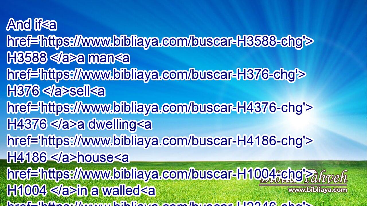 And if H3588 a man H376 sell H4376 a dwelling H4186 house H1004 in a walled H2346 city, H5892 then he may redeem H1961  H1353 it within H5704 a whole H8552 year H8141 after it is sold; H4465 within a full year H3117 may he redeem H1961  H1353 it.