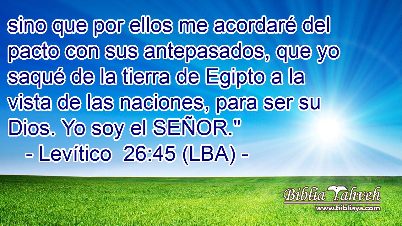 sino que por ellos me acordaré del pacto con sus antepasados, que yo saqué de la tierra de Egipto a la vista de las naciones, para ser su Dios. Yo soy el SEÑOR.