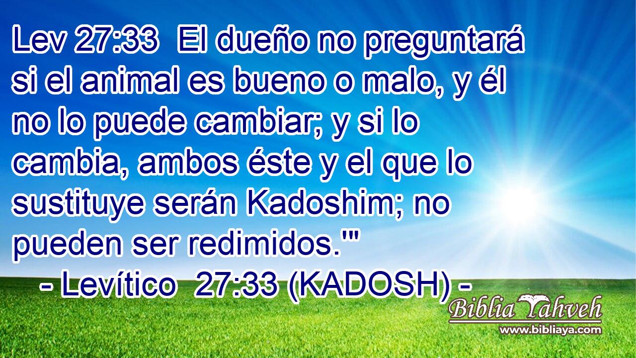  El dueño no preguntará si el animal es bueno o malo, y él no lo puede cambiar; y si lo cambia, ambos éste y el que lo sustituye serán Kadoshim; no pueden ser redimidos.'