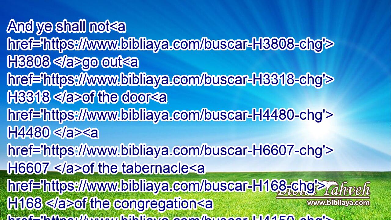 And ye shall not H3808 go out H3318 of the door H4480  H6607 of the tabernacle H168 of the congregation H4150 in seven H7651 days, H3117 until H5704 the days H3117 of your consecration H4394 be at an end: H4390 for H3588 seven H7651 days H3117 shall he consecrate H4390 (H853)  H3027 you.