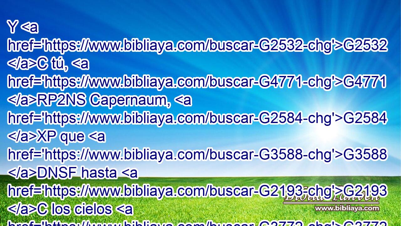 Y G2532 C tú, G4771 RP2NS Capernaum, G2584 XP que G3588 DNSF hasta G2193 C los cielos G3772 NGSM eres levantada, G5312 VAPP-SNF hasta G2193 C el G3588 DGSM Hades G86 NGSM serás abatida. G2601 VFPI2S 