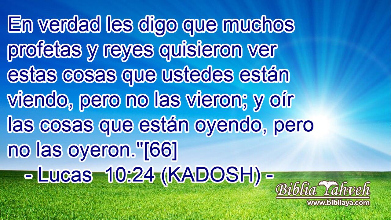  En verdad les digo que muchos profetas y reyes quisieron ver estas cosas que ustedes están viendo, pero no las vieron; y oír las cosas que están oyendo, pero no las oyeron.