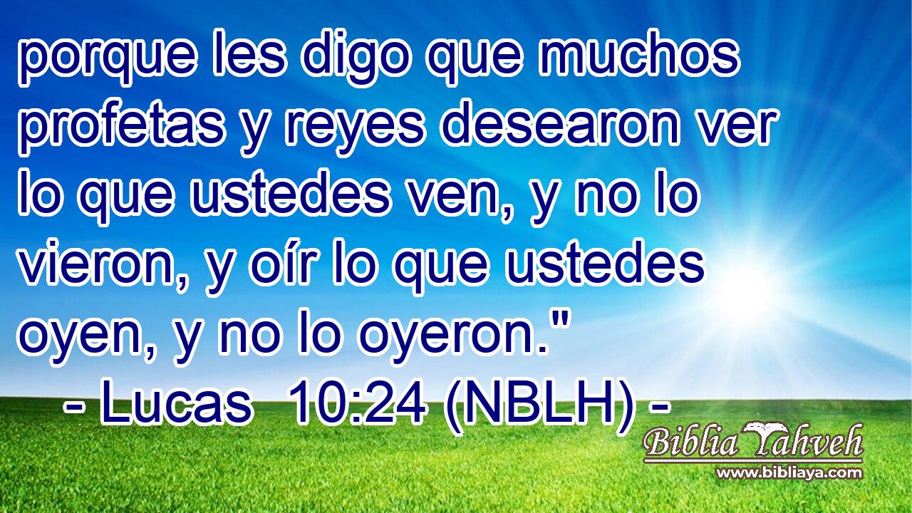  porque les digo que muchos profetas y reyes desearon ver lo que ustedes ven, y no lo vieron, y oír lo que ustedes oyen, y no lo oyeron.