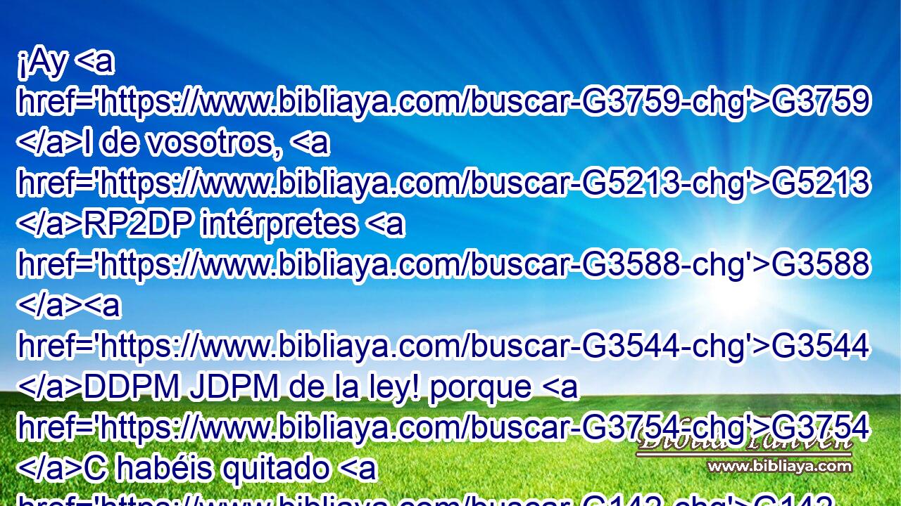 ¡Ay G3759 I de vosotros, G5213 RP2DP intérpretes G3588 G3544 DDPM JDPM de la ley! porque G3754 C habéis quitado G142 VAAI2P la G3588 DASF llave G2807 NASF de la G3588 DGSF ciencia; G1108 NGSF vosotros G846 RP-NPM mismos no G3756 T entrasteis, G1525 VAAI2P y G2532 C a los G3588 DAPM que entraban G1525 VPUP-PAM se lo impedisteis. G2967 VAAI2P 