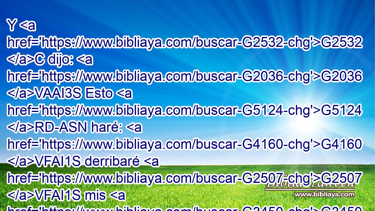 Y G2532 C dijo: G2036 VAAI3S Esto G5124 RD-ASN haré: G4160 VFAI1S derribaré G2507 VFAI1S mis G3450 RP1GS graneros, G3588 G596 DAPF NAPF y G2532 C los edificaré G3618 VFAI1S mayores, G3173 JAPFC y G2532 C allí G1563 B guardaré G4863 VFAI1S todos G3956 JAPN mis G3450 RP1GS frutos G3588 G1081 DAPN NAPN y G2532 C mis G3450 RP1GS bienes; G3588 G18 DAPN JAPN 