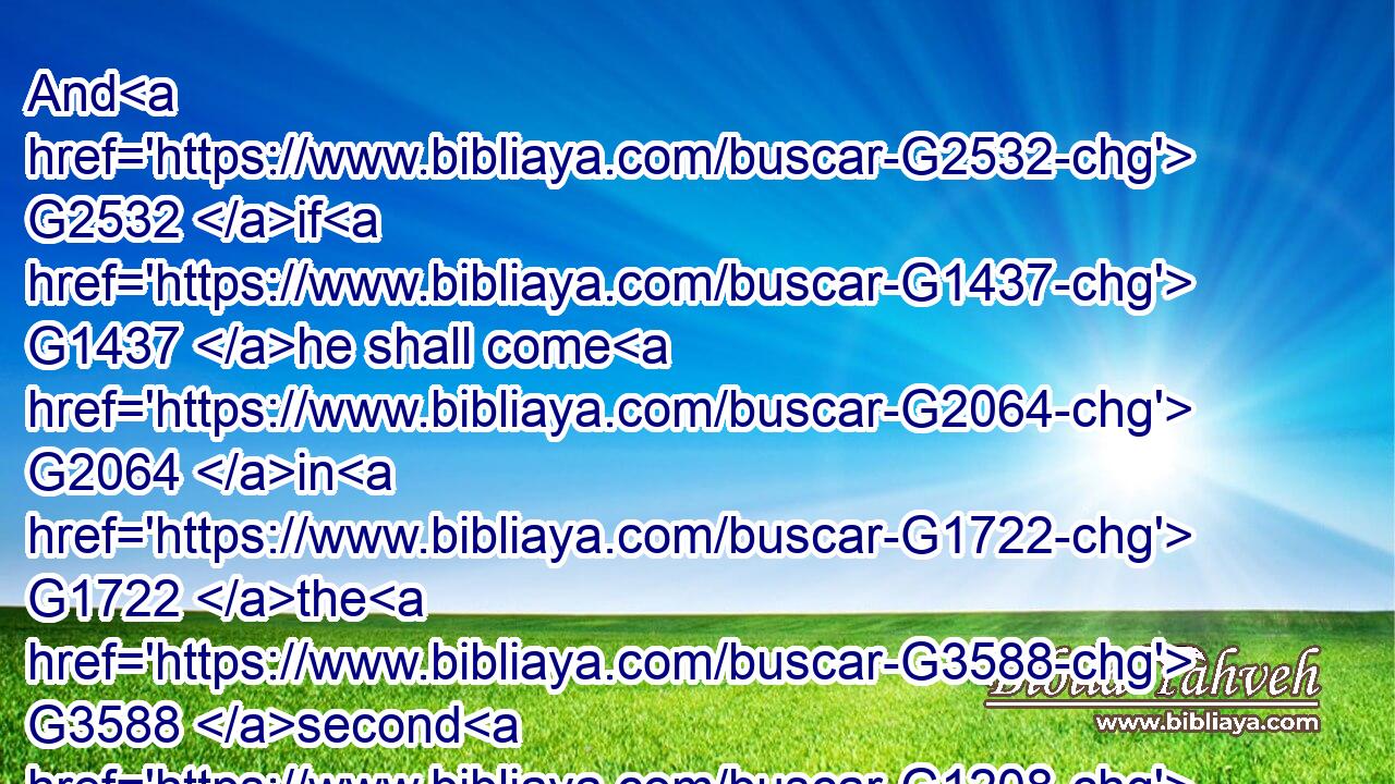 And G2532 if G1437 he shall come G2064 in G1722 the G3588 second G1208 watch, G5438 or G2532 come G2064 in G1722 the G3588 third G5154 watch, G5438 and G2532 find G2147 them so, G3779 blessed G3107 are G1526 those G1565 servants.G1401