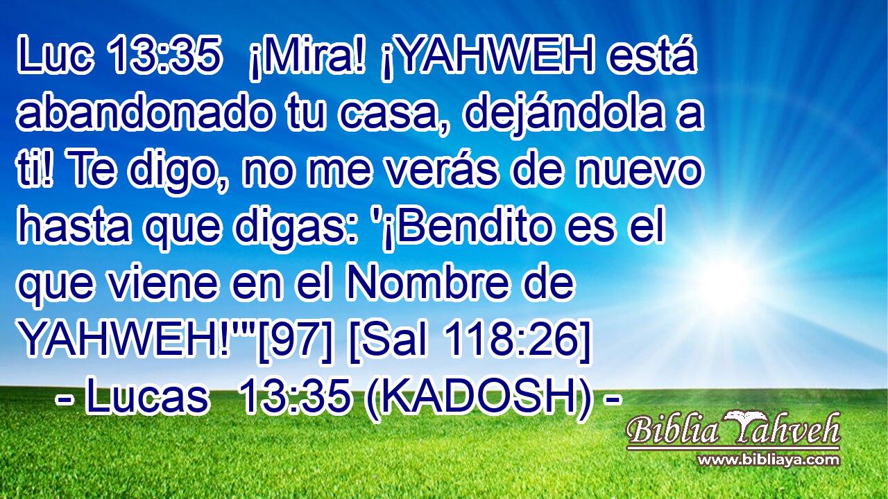  ¡Mira! ¡YAHWEH está abandonado tu casa, dejándola a ti! Te digo, no me verás de nuevo hasta que digas: '¡Bendito es el que viene en el Nombre de YAHWEH!'