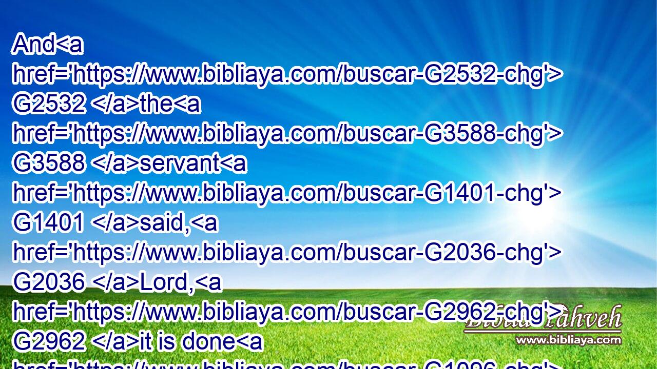 And G2532 the G3588 servant G1401 said, G2036 Lord, G2962 it is done G1096 as G5613 thou hast commanded, G2004 and G2532 yet G2089 there is G2076 room.G5117