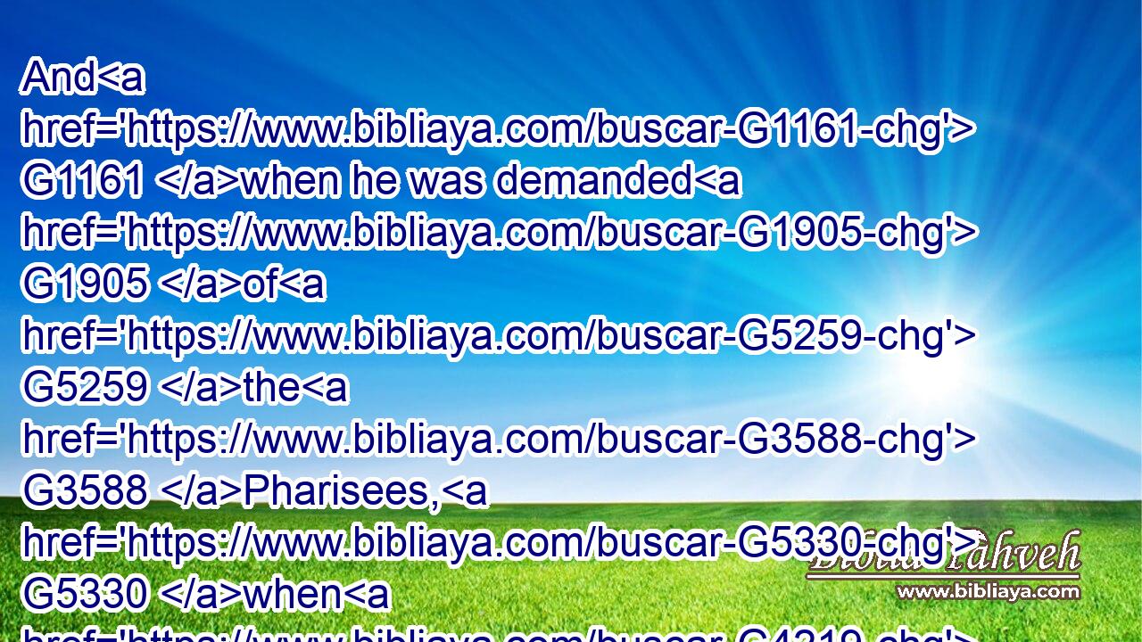And G1161 when he was demanded G1905 of G5259 the G3588 Pharisees, G5330 when G4219 the G3588 kingdom G932 of God G2316 should come, G2064 he answered G611 them G846 and G2532 said, G2036 The G3588 kingdom G932 of God G2316 cometh G2064 not G3756 with G3326 observation:G3907