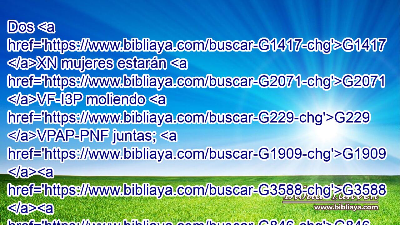 Dos G1417 XN mujeres estarán G2071 VF-I3P moliendo G229 VPAP-PNF juntas; G1909 G3588 G846 P DASN RP-ASN la G3588 DNSF una G1520 JNSF será tomada, G3880 VFPI3S y G2532 C la G3588 DNSF otra G2087 JNSF dejada. G863 VFPI3S 