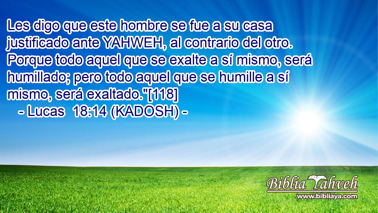  Les digo que este hombre se fue a su casa justificado ante YAHWEH, al contrario del otro. Porque todo aquel que se exalte a sí mismo, será humillado; pero todo aquel que se humille a sí mismo, será exaltado.