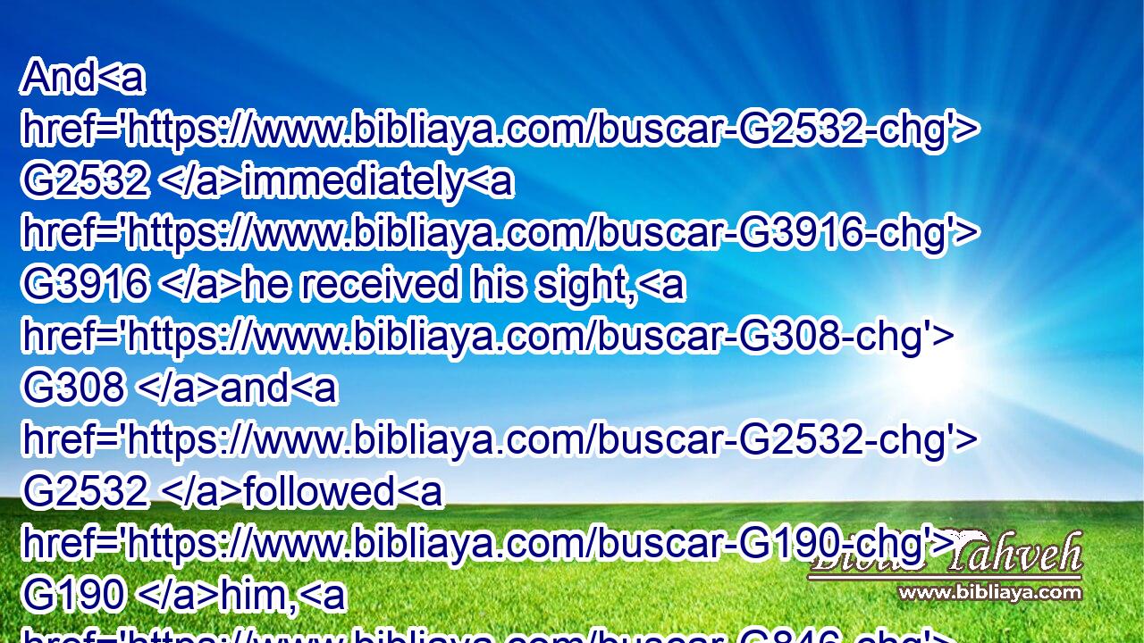 And G2532 immediately G3916 he received his sight, G308 and G2532 followed G190 him, G846 glorifying G1392 God: G2316 and G2532 all G3956 the G3588 people, G2992 when they saw G1492 it, gave G1325 praise G136 unto God.G2316