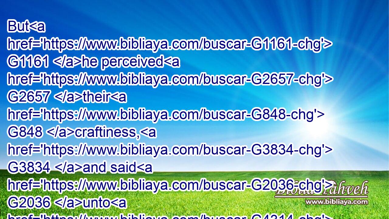 But G1161 he perceived G2657 their G848 craftiness, G3834 and said G2036 unto G4314 them, G846 Why G5101 tempt G3985 ye me?G3165