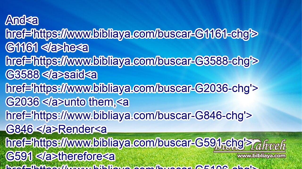 And G1161 he G3588 said G2036 unto them, G846 Render G591 therefore G5106 unto Caesar G2541 the things G3588 which be Caesar's, G2541 and G2532 unto God G2316 the things G3588 which be God's.G2316