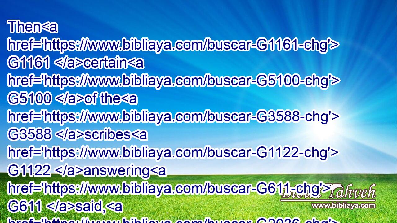 Then G1161 certain G5100 of the G3588 scribes G1122 answering G611 said, G2036 Master, G1320 thou hast well G2573 said.G2036