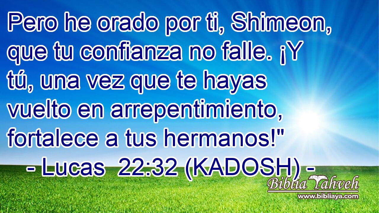 Pero he orado por ti, Shimeon, que tu confianza no falle. ¡Y tú, una vez que te hayas vuelto en arrepentimiento, fortalece a tus hermanos!