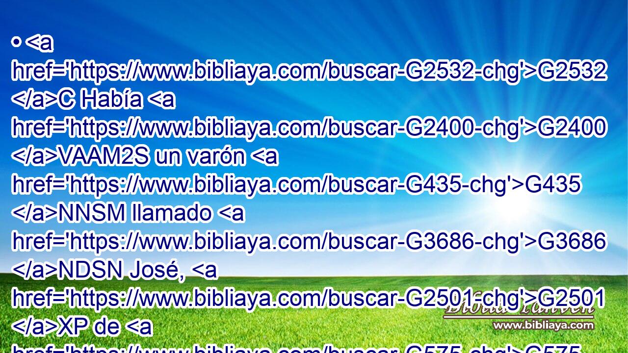 • G2532 C Había G2400 VAAM2S un varón G435 NNSM llamado G3686 NDSN José, G2501 XP de G575 P Arimatea, G707 NGSF ciudad G4172 NGSF de G3588 DGPM Judea, G2453 JGPM el cual era G5225 VPAP-SNM miembro del concilio, G1010 NNSM varón G435 NNSM bueno G18 JNSM y G2532 C justo. G1342 JNSM 