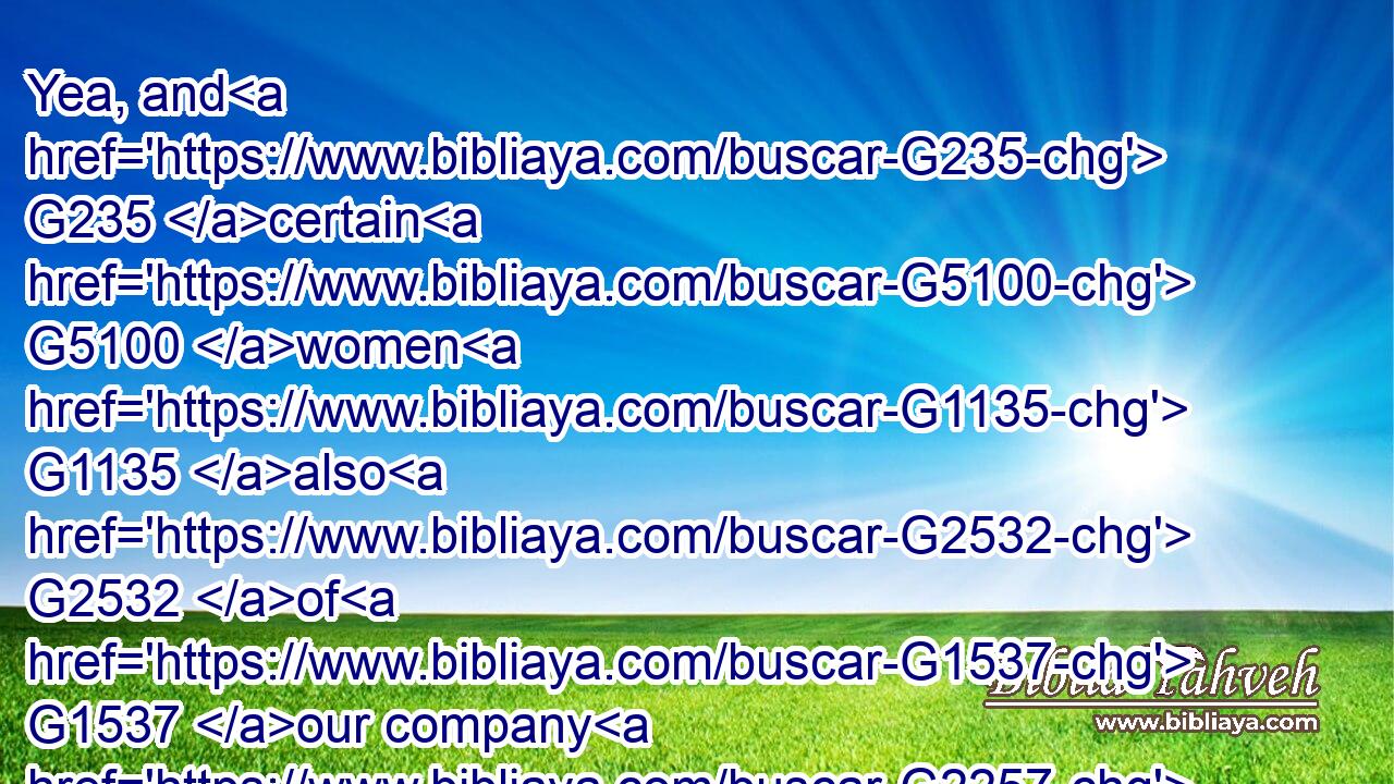 Yea, and G235 certain G5100 women G1135 also G2532 of G1537 our company G2257 made us astonished, G1839  G2248 which were G1096 early G3721 at G1909 the G3588 sepulchre;G3419