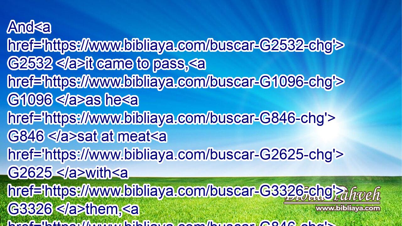 And G2532 it came to pass, G1096 as he G846 sat at meat G2625 with G3326 them, G846 he took G2983 bread, G740 and blessed G2127 it, and G2532 brake, G2806 and gave G1929 to them.G846