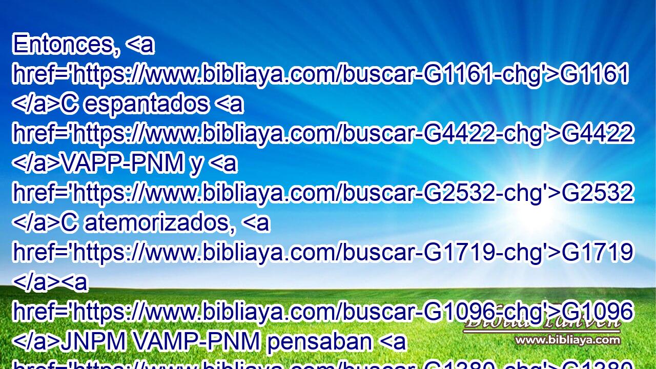 Entonces, G1161 C espantados G4422 VAPP-PNM y G2532 C atemorizados, G1719 G1096 JNPM VAMP-PNM pensaban G1380 VIAI3P que G4151 NASN veían G2334 VPAN espíritu. 