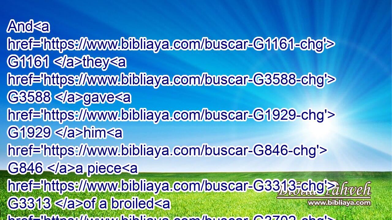 And G1161 they G3588 gave G1929 him G846 a piece G3313 of a broiled G3702 fish, G2486 and G2532 of G575 an honeycomb. G3193 G2781