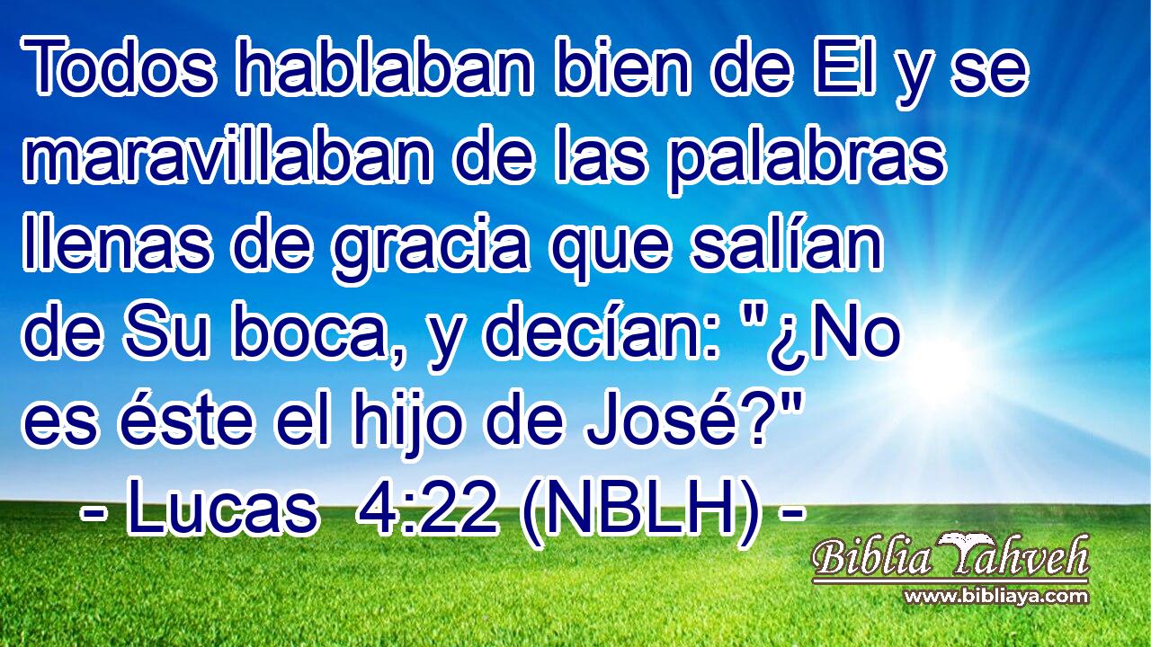  Todos hablaban bien de El y se maravillaban de las palabras llenas de gracia que salían de Su boca, y decían: 