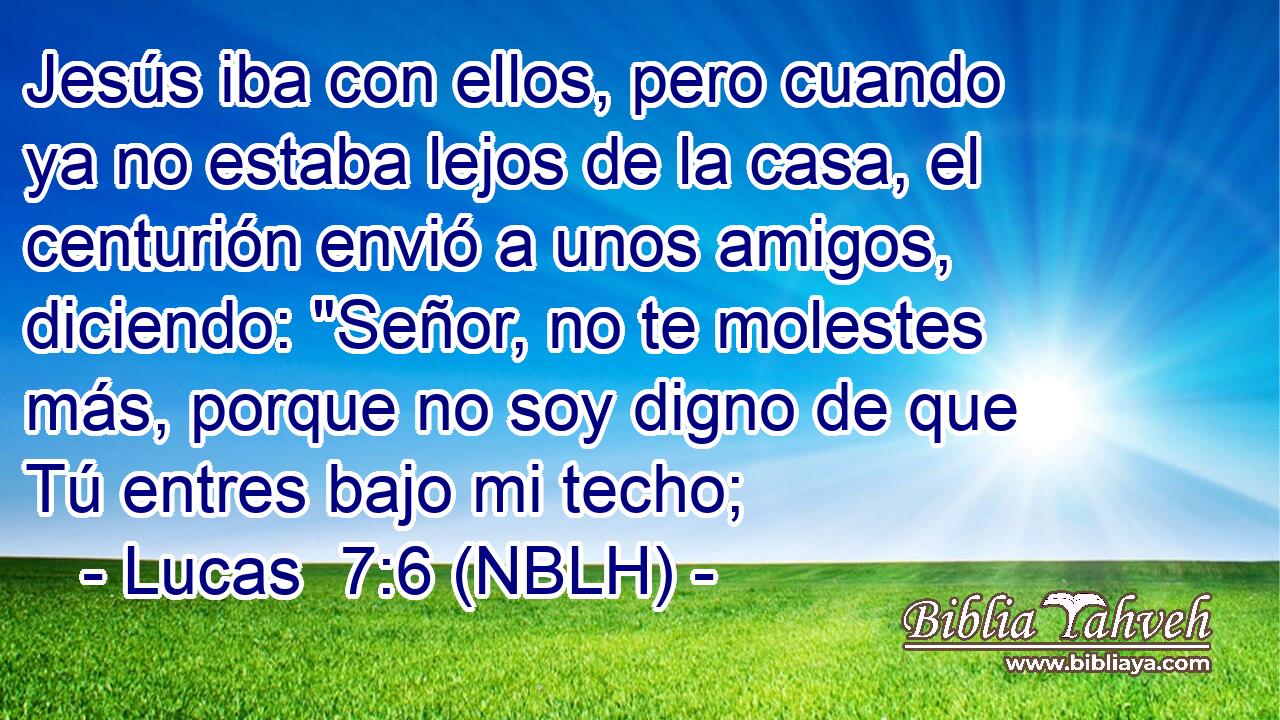  Jesús iba con ellos, pero cuando ya no estaba lejos de la casa, el centurión envió a unos amigos, diciendo: 