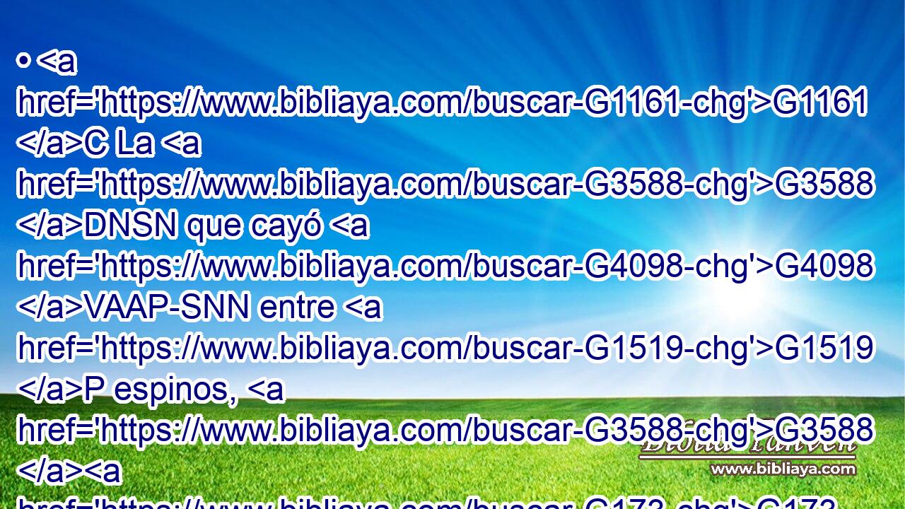 • G1161 C La G3588 DNSN que cayó G4098 VAAP-SNN entre G1519 P espinos, G3588 G173 DAPF NAPF éstos G3778 RD-NPM son G1526 VP-I3P los G3588 DNPM que oyen, G191 VAAP-PNM pero G2532 C yéndose, G4198 VPUP-PNM son ahogados G4846 VPPI3P por G5259 P los afanes G3308 NGPF y G2532 C las riquezas G4149 NGSM y G2532 C los placeres G2237 NGPF de la G3588 DGSM vida, G979 NGSM y G2532 C no G3756 T llevan fruto. G5052 VPAI3P 