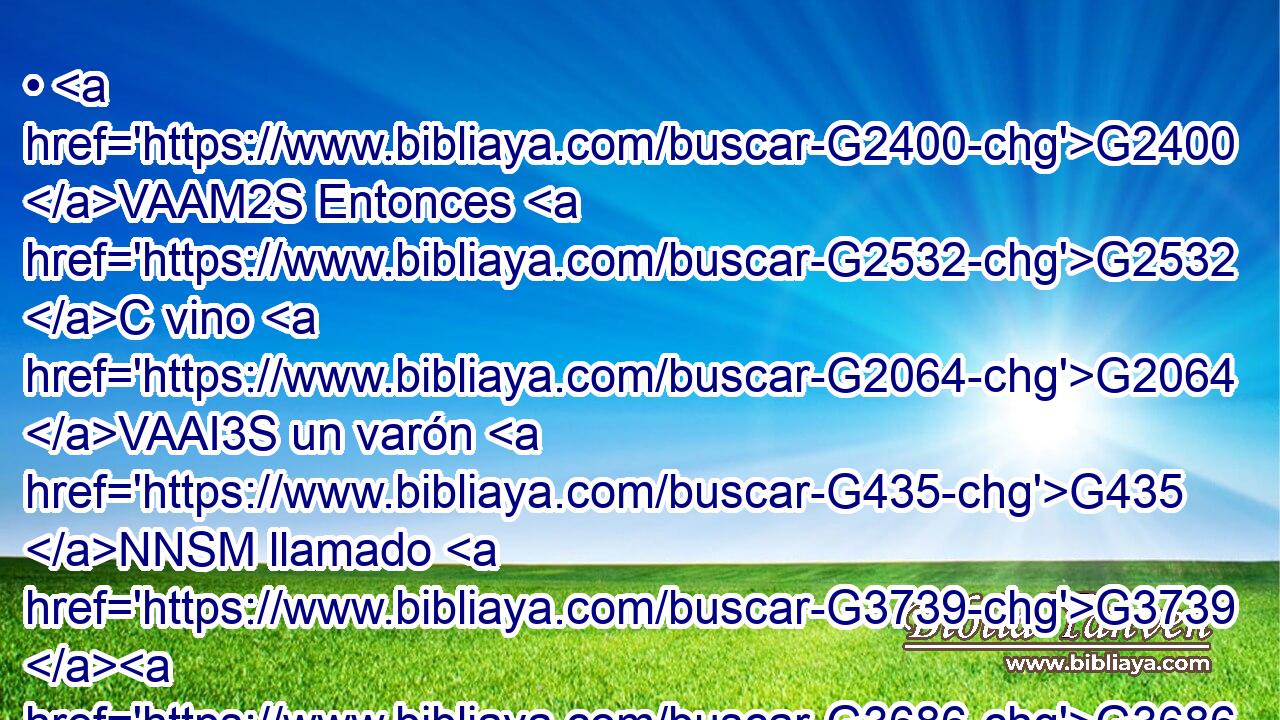 • G2400 VAAM2S Entonces G2532 C vino G2064 VAAI3S un varón G435 NNSM llamado G3739 G3686 RR-DSM NNSN Jairo, G2383 NNSM • G2532 C • G846 RP-NSM que era G5225 VIAI3S principal G758 NNSM de la G3588 DGSF sinagoga, G4864 NGSF y G2532 C postrándose G4098 VAAP-SNM a G3844 P los G3588 DAPM pies G4228 NAPM de Jesús, G3588 G2424 DGSM NGSM le G846 RP-ASM rogaba G3870 VIAI3S que entrase G1525 VAAN en G1519 P su G846 RP-GSM casa; G3588 G3624 DASM NASM 