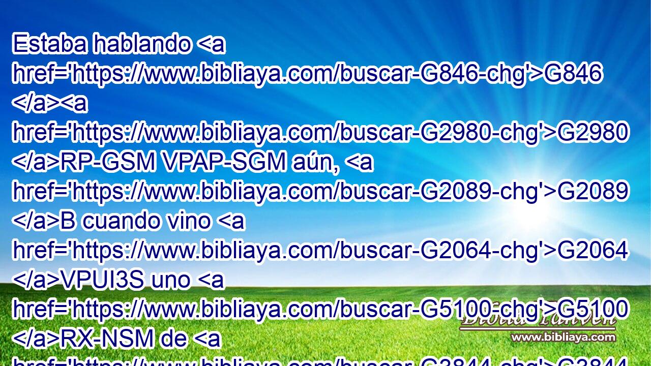 Estaba hablando G846 G2980 RP-GSM VPAP-SGM aún, G2089 B cuando vino G2064 VPUI3S uno G5100 RX-NSM de G3844 P casa del G3588 DGSM principal G752 NGSM de la sinagoga a decirle G3004 G846 VPAP-SNM RP-DSM : G3754 C Tu G4675 RP2GS hija G3588 G2364 DNSF NNSF ha muerto; G2348 VRAI3S no G3361 T molestes G4660 VPAM2S más al G3588 DASM Maestro. G1320 NASM 