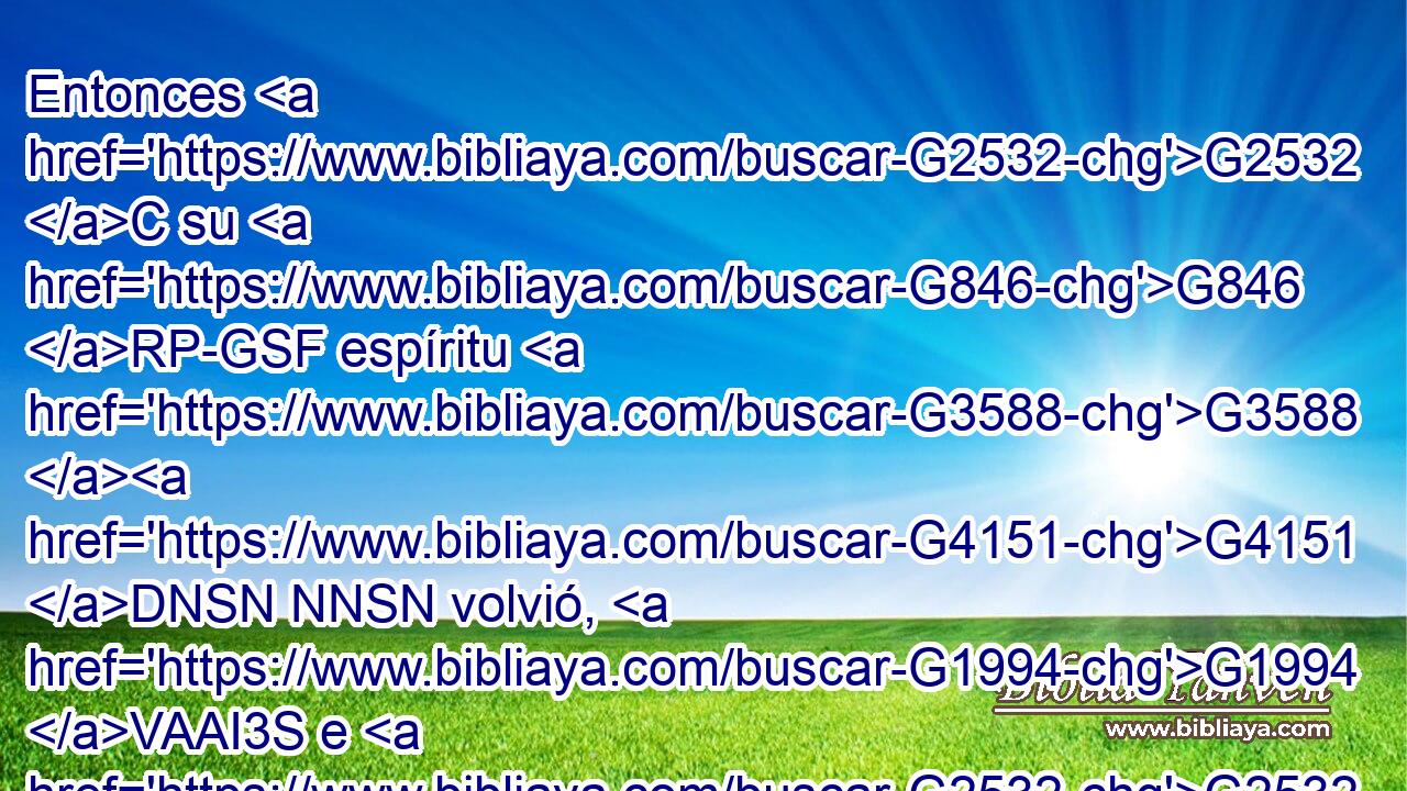 Entonces G2532 C su G846 RP-GSF espíritu G3588 G4151 DNSN NNSN volvió, G1994 VAAI3S e G2532 C inmediatamente G3916 B se levantó; G450 VAAI3S y G2532 C él mandó G1299 VAAI3S que se le G846 RP-DSF diese G1325 VAPN de comer. G5315 VAAN 