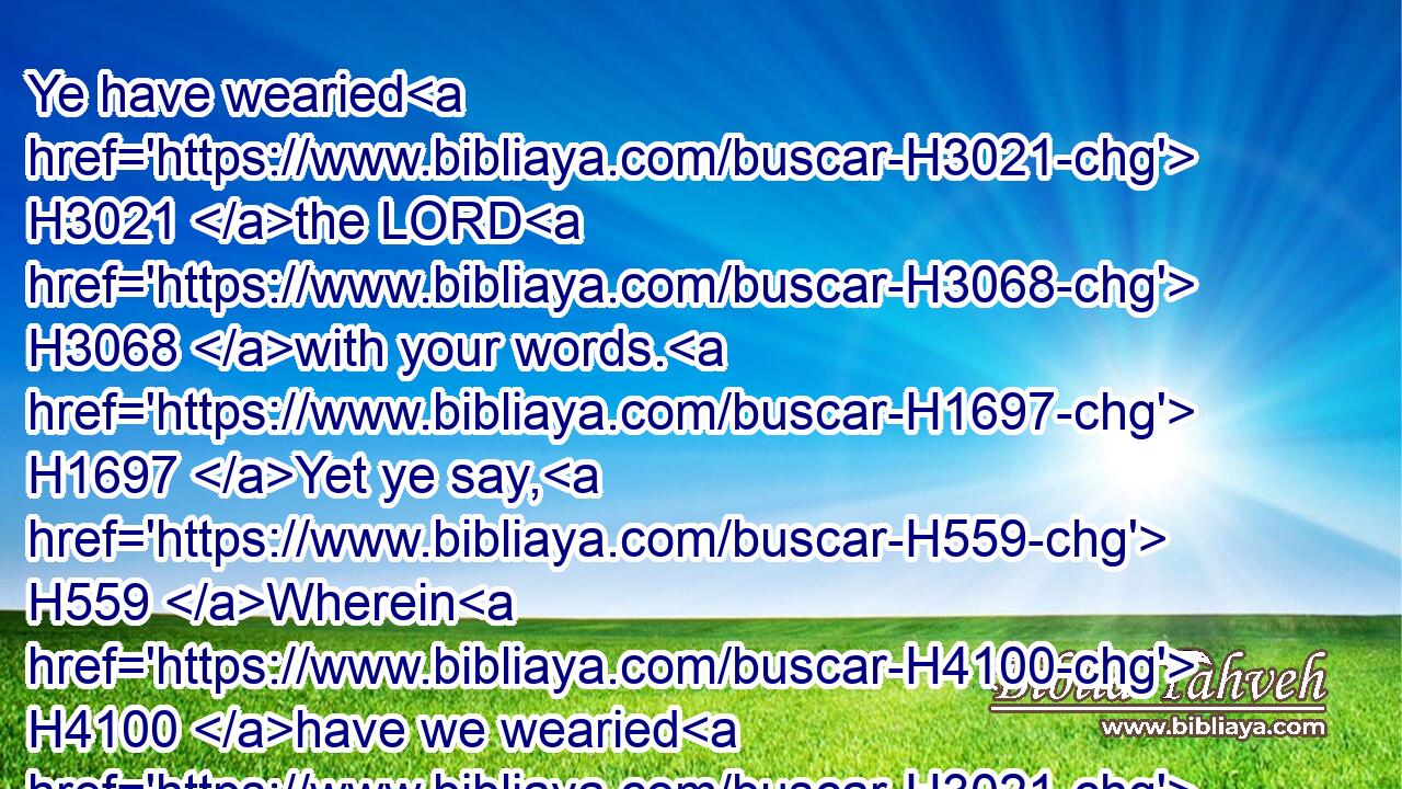 Ye have wearied H3021 the LORD H3068 with your words. H1697 Yet ye say, H559 Wherein H4100 have we wearied H3021 him? When ye say, H559 Every one H3605 that doeth H6213 evil H7451 is good H2896 in the sight H5869 of the LORD, H3068 and he H1931 delighteth H2654 in them; or, H176 Where H346 is the God H430 of judgment?H4941