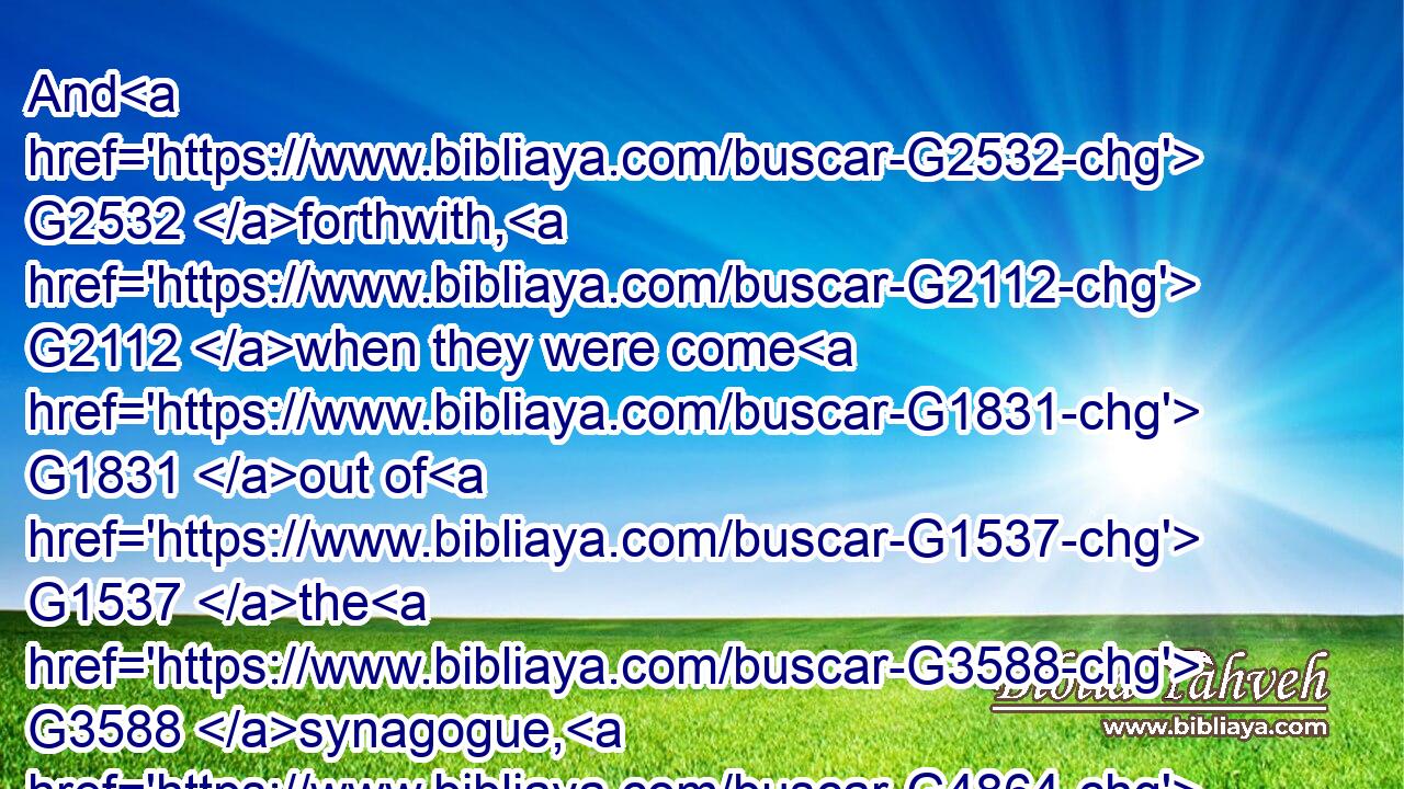 And G2532 forthwith, G2112 when they were come G1831 out of G1537 the G3588 synagogue, G4864 they entered G2064 into G1519 the G3588 house G3614 of Simon G4613 and G2532 Andrew, G406 with G3326 James G2385 and G2532 John.G2491