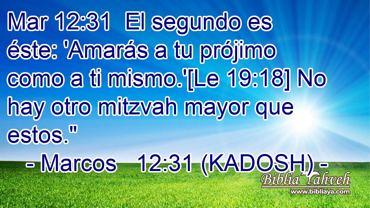  El segundo es éste: 'Amarás a tu prójimo como a ti mismo.'[Le 19:18] No hay otro mitzvah mayor que estos.