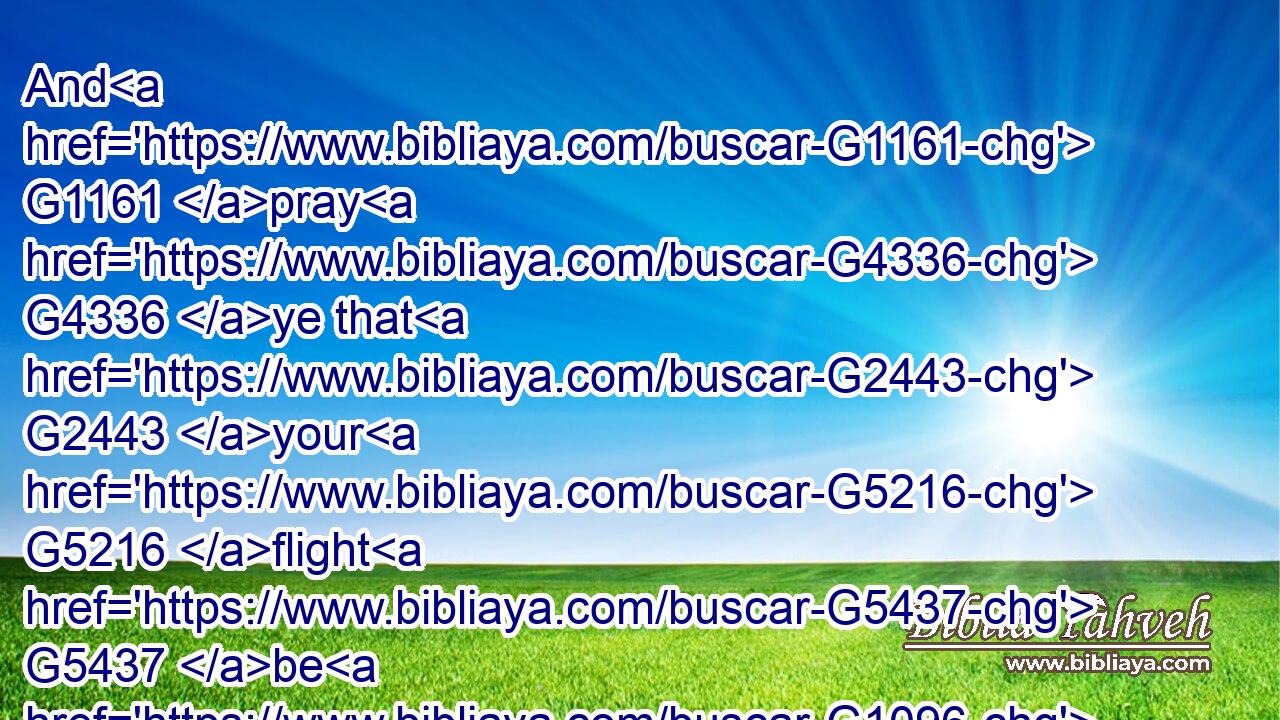 And G1161 pray G4336 ye that G2443 your G5216 flight G5437 be G1096 not G3361 in the winter.G5494