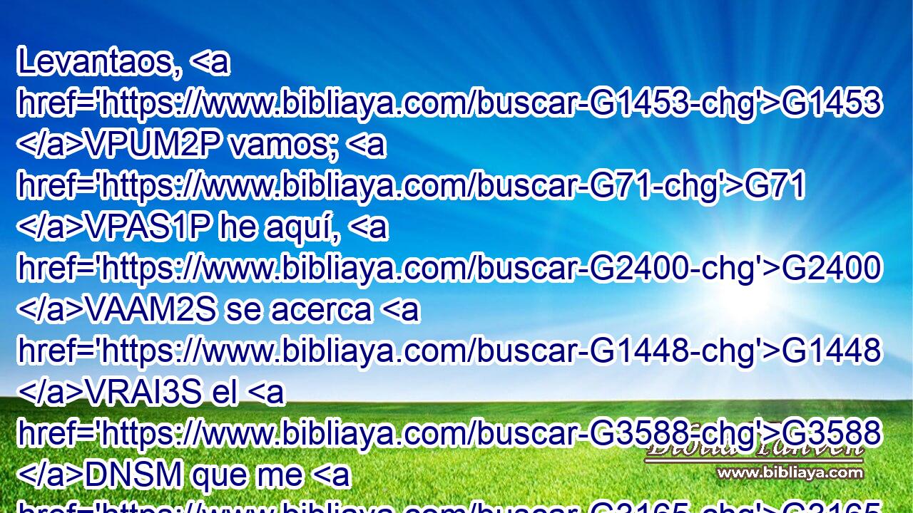 Levantaos, G1453 VPUM2P vamos; G71 VPAS1P he aquí, G2400 VAAM2S se acerca G1448 VRAI3S el G3588 DNSM que me G3165 RP1AS entrega. G3860 VPAP-SNM 