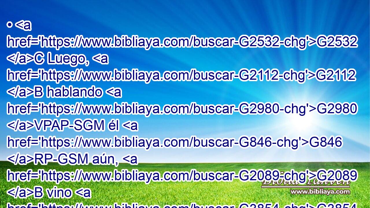 • G2532 C Luego, G2112 B hablando G2980 VPAP-SGM él G846 RP-GSM aún, G2089 B vino G3854 VPUI3S Judas, G2455 NNSM que era G5607 VP-P-SNM uno G1520 JNSM de los G3588 DGPM doce, G1427 XN y G2532 C con G3326 P él G846 RP-GSM mucha G4183 JNSM gente G3793 NNSM con G3326 P espadas G3162 NGPF y G2532 C palos, G3586 NGPN de parte G3844 P de los G3588 DGPM principales G749 NGPM sacerdotes y G2532 C de los G3588 DGPM escribas G1122 NGPM y G2532 C de los G3588 DGPM anc