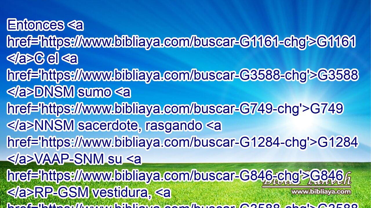 Entonces G1161 C el G3588 DNSM sumo G749 NNSM sacerdote, rasgando G1284 VAAP-SNM su G846 RP-GSM vestidura, G3588 G5509 DAPM NAPM dijo: G3004 VPAI3S ¿Qué G5101 RI-ASN más G2089 B necesidad G5532 NASF tenemos G2192 VPAI1P de testigos? G3144 NGPM 