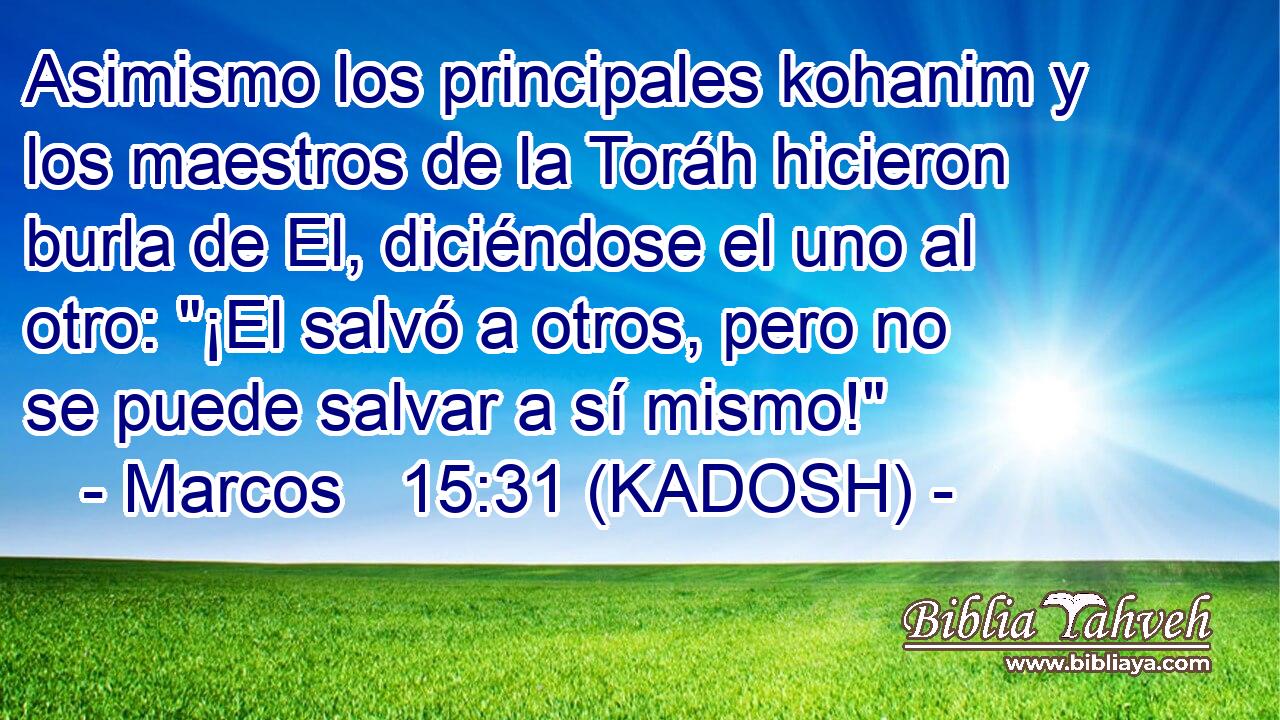  Asimismo los principales kohanim y los maestros de la Toráh hicieron burla de El, diciéndose el uno al otro: 