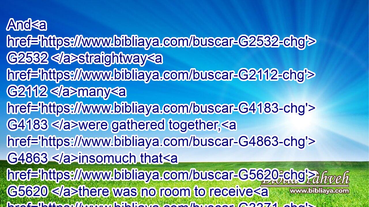 And G2532 straightway G2112 many G4183 were gathered together, G4863 insomuch that G5620 there was no room to receive G3371  G5562 them, no, not so much as G3366 about G4314 the G3588 door: G2374 and G2532 he preached G2980 the G3588 word G3056 unto them.G846