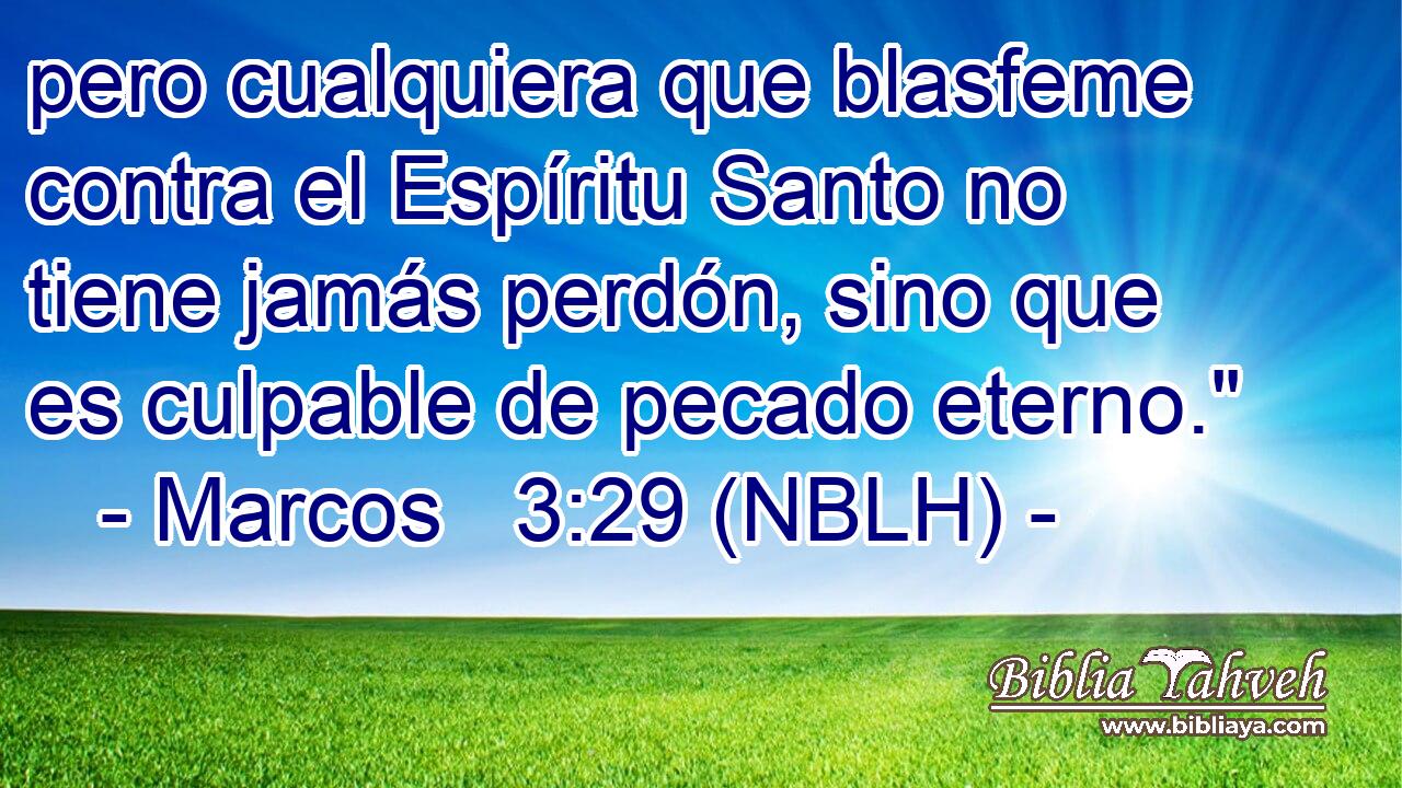  pero cualquiera que blasfeme contra el Espíritu Santo no tiene jamás perdón, sino que es culpable de pecado eterno.